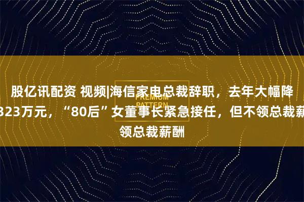 股亿讯配资 视频|海信家电总裁辞职，去年大幅降薪323万元，“80后”女董事长紧急接任，但不领总裁薪酬