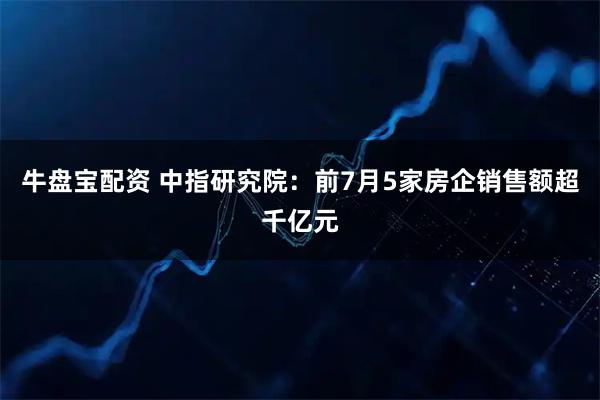 牛盘宝配资 中指研究院：前7月5家房企销售额超千亿元