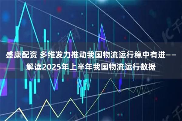 盛康配资 多维发力推动我国物流运行稳中有进——解读2025年上半年我国物流运行数据