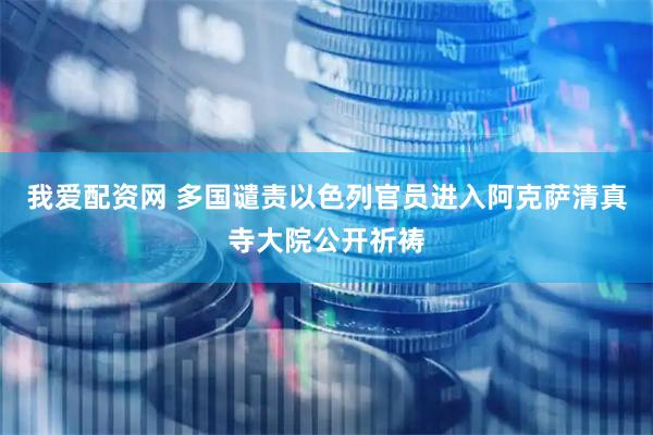 我爱配资网 多国谴责以色列官员进入阿克萨清真寺大院公开祈祷