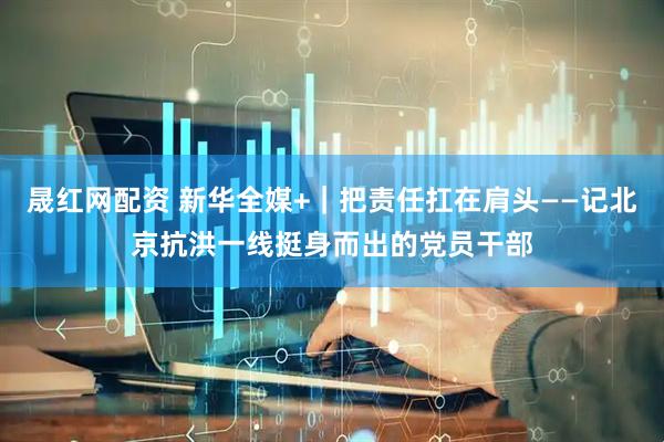 晟红网配资 新华全媒+｜把责任扛在肩头——记北京抗洪一线挺身而出的党员干部