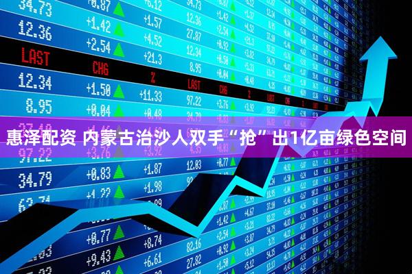 惠泽配资 内蒙古治沙人双手“抢”出1亿亩绿色空间