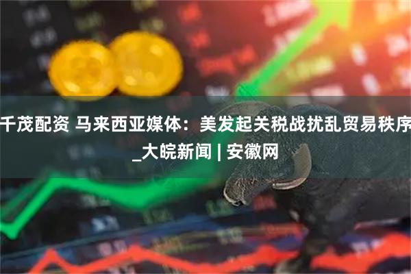 千茂配资 马来西亚媒体：美发起关税战扰乱贸易秩序_大皖新闻 | 安徽网