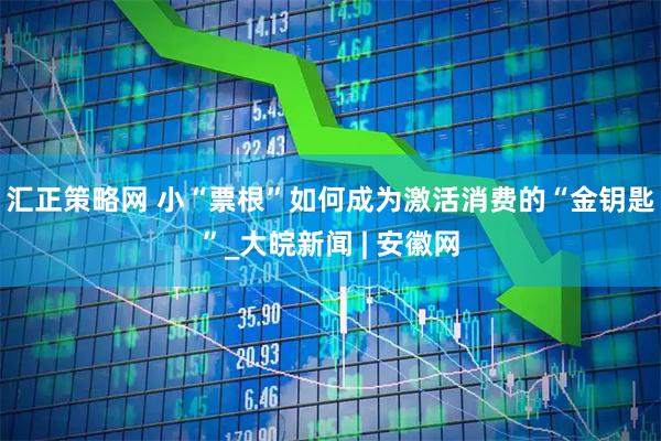 汇正策略网 小“票根”如何成为激活消费的“金钥匙”_大皖新闻 | 安徽网