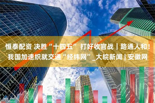 恒泰配资 决胜“十四五” 打好收官战｜路通人和！我国加速织就交通“经纬网”_大皖新闻 | 安徽网