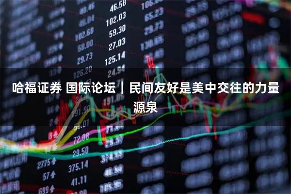 哈福证券 国际论坛｜民间友好是美中交往的力量源泉