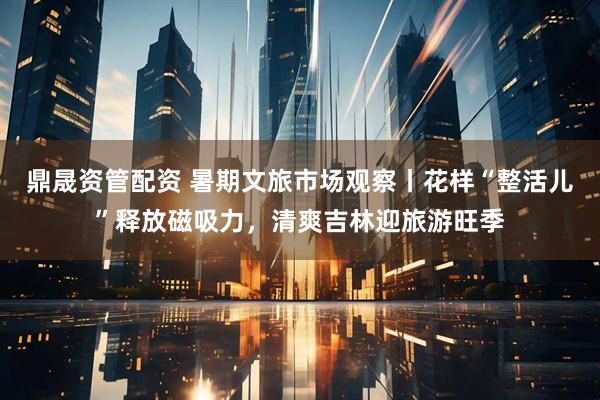鼎晟资管配资 暑期文旅市场观察丨花样“整活儿”释放磁吸力，清爽吉林迎旅游旺季