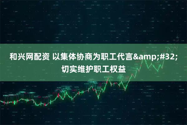 和兴网配资 以集体协商为职工代言&#32;切实维护职工权益