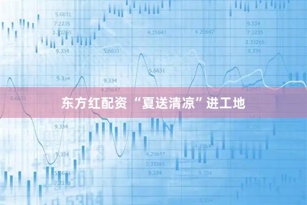 东方红配资 “夏送清凉”进工地