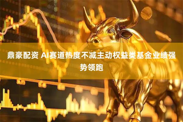 鼎豪配资 AI赛道热度不减主动权益类基金业绩强势领跑