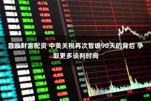 首泓财富配资 中美关税再次暂缓90天的背后 争取更多谈判时间