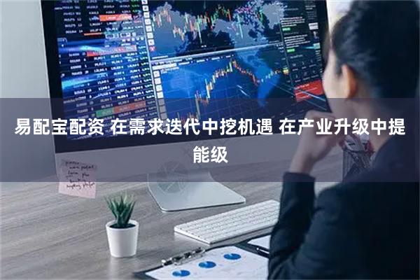 易配宝配资 在需求迭代中挖机遇 在产业升级中提能级