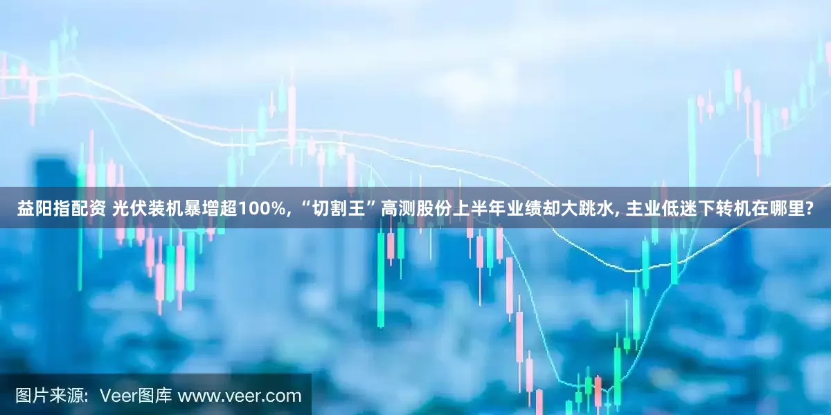 益阳指配资 光伏装机暴增超100%, “切割王”高测股份上半年业绩却大跳水, 主业低迷下转机在哪里?