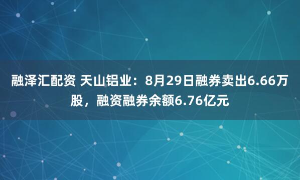 融泽汇配资 天山铝业：8月29日融券卖出6.66万股，融资融券余额6.76亿元