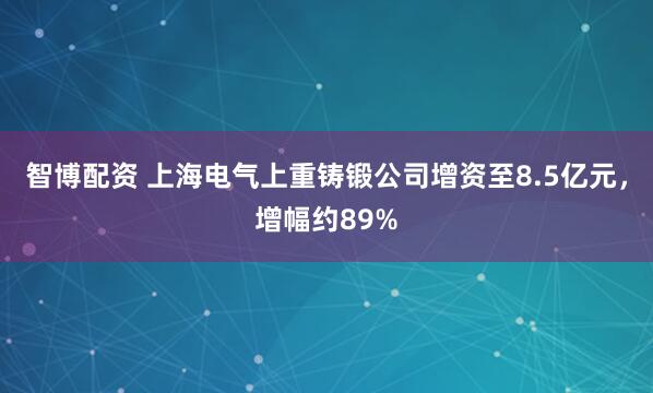 智博配资 上海电气上重铸锻公司增资至8.5亿元，增幅约89%