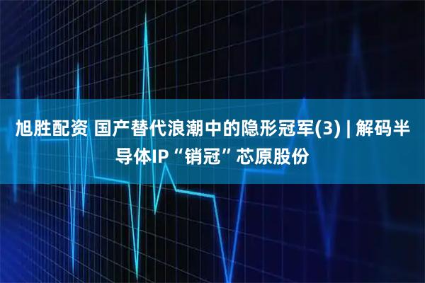 旭胜配资 国产替代浪潮中的隐形冠军(3) | 解码半导体IP“销冠”芯原股份