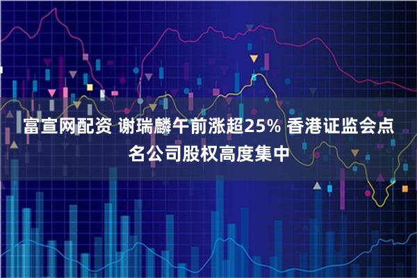 富宣网配资 谢瑞麟午前涨超25% 香港证监会点名公司股权高度集中
