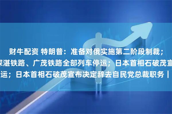 财牛配资 特朗普：准备对俄实施第二阶段制裁；受台风“塔巴”影响，深湛铁路、广茂铁路全部列车停运；日本首相石破茂宣布决定辞去自民党总裁职务｜早报