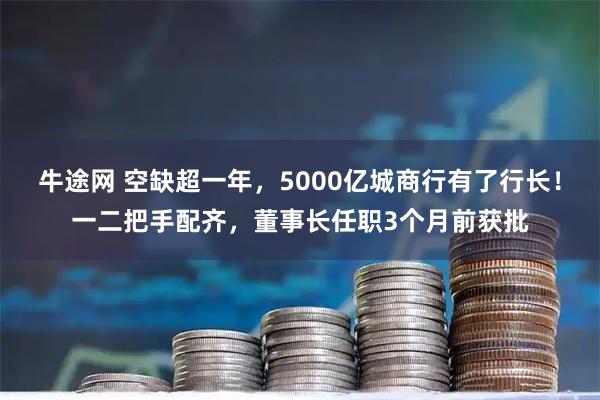 牛途网 空缺超一年，5000亿城商行有了行长！一二把手配齐，董事长任职3个月前获批