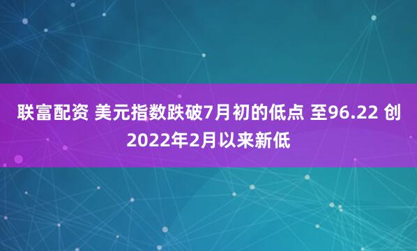 联富配资 美元指数跌破7月初的低点 至96.22 创2022年2月以来新低