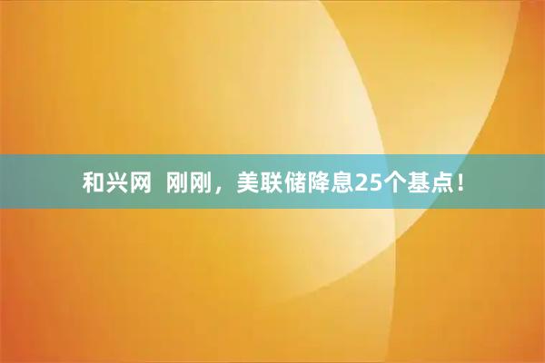 和兴网  刚刚，美联储降息25个基点！