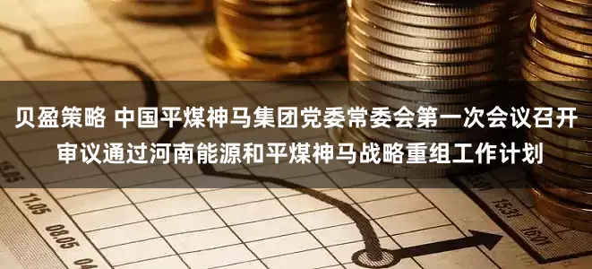 贝盈策略 中国平煤神马集团党委常委会第一次会议召开 审议通过河南能源和平煤神马战略重组工作计划