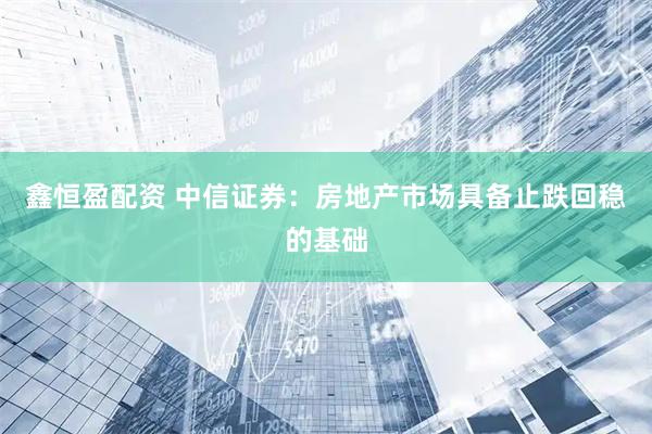 鑫恒盈配资 中信证券：房地产市场具备止跌回稳的基础