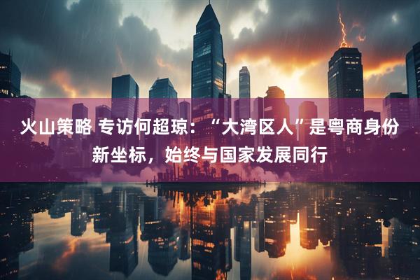 火山策略 专访何超琼：“大湾区人”是粤商身份新坐标，始终与国家发展同行