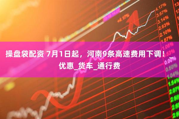 操盘袋配资 7月1日起，河南9条高速费用下调！_优惠_货车_通行费