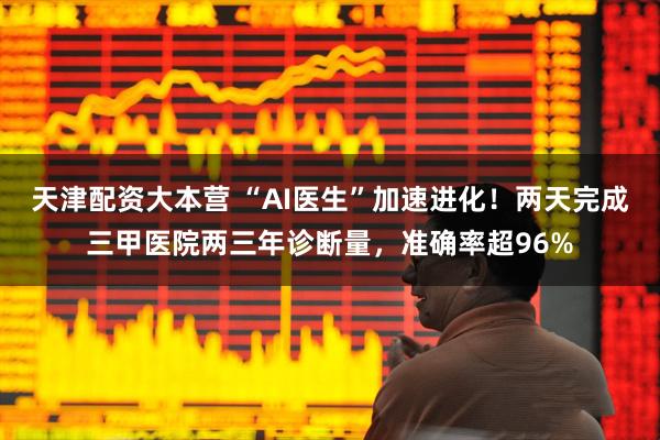 天津配资大本营 “AI医生”加速进化!两天完成三甲医院两三年诊断量,准确率超96%