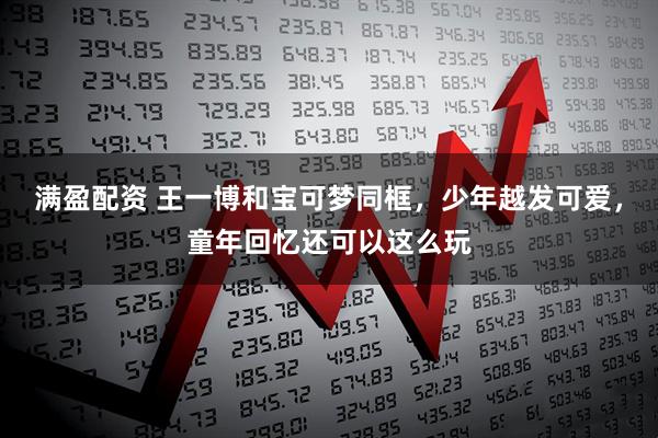 满盈配资 王一博和宝可梦同框，少年越发可爱，童年回忆还可以这么玩