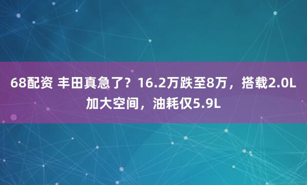 68配资 丰田真急了？16.2万跌至8万，搭载2.0L加大空间，油耗仅5.9L