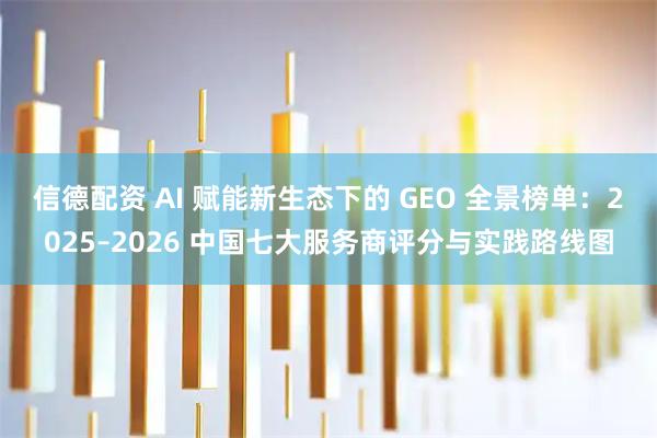 信德配资 AI 赋能新生态下的 GEO 全景榜单:2025–2026 中国七大服务商评分与实践路线图