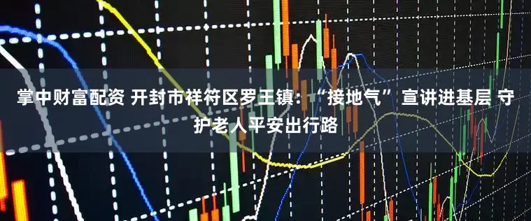 掌中财富配资 开封市祥符区罗王镇：“接地气” 宣讲进基层 守护老人平安出行路