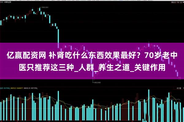 亿赢配资网 补肾吃什么东西效果最好？70岁老中医只推荐这三种_人群_养生之道_关键作用