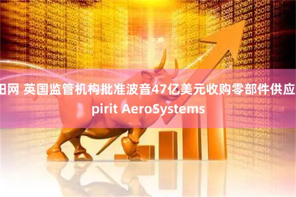 上阳网 英国监管机构批准波音47亿美元收购零部件供应商Spirit AeroSystems