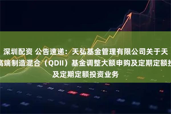 深圳配资 公告速递：天弘基金管理有限公司关于天弘全球高端制造混合（QDII）基金调整大额申购及定期定额投资业务