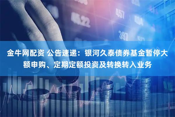 金牛网配资 公告速递：银河久泰债券基金暂停大额申购、定期定额投资及转换转入业务