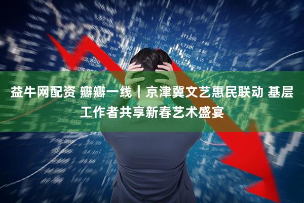 益牛网配资 瓣瓣一线｜京津冀文艺惠民联动 基层工作者共享新春艺术盛宴